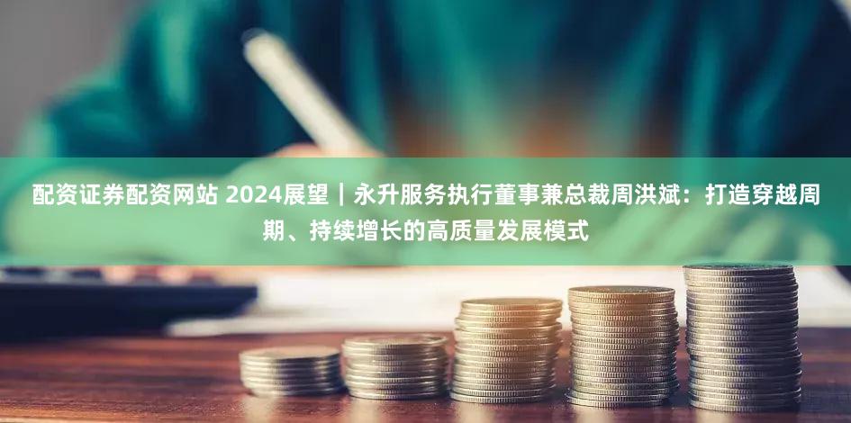 配资证券配资网站 2024展望｜永升服务执行董事兼总裁周洪斌：打造穿越周期、持续增长的高质量发展模式