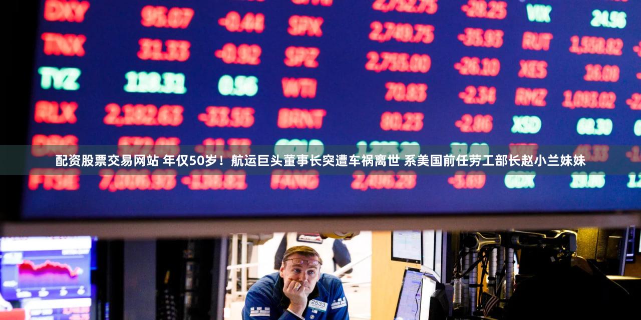 配资股票交易网站 年仅50岁!航运巨头董事长突遭车祸离世 系美国前任劳工部长赵小兰妹妹