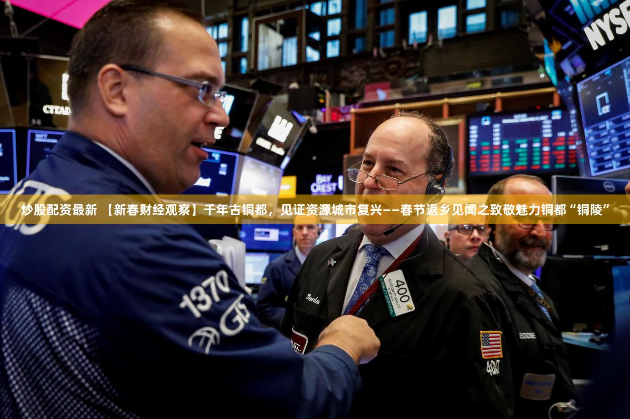 炒股配资最新 【新春财经观察】千年古铜都，见证资源城市复兴——春节返乡见闻之致敬魅力铜都“铜陵”