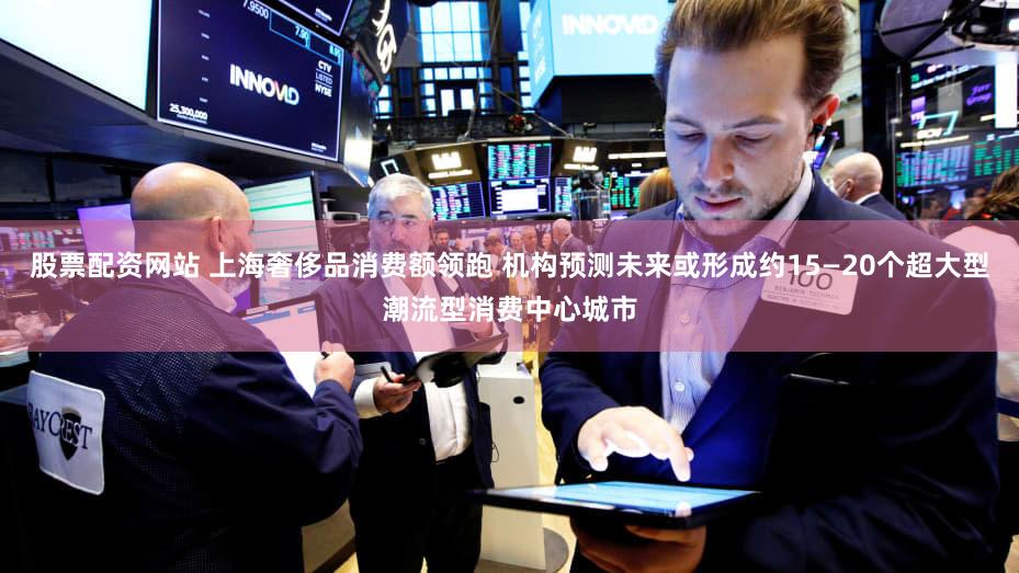 股票配资网站 上海奢侈品消费额领跑 机构预测未来或形成约15—20个超大型潮流型消费中心城市