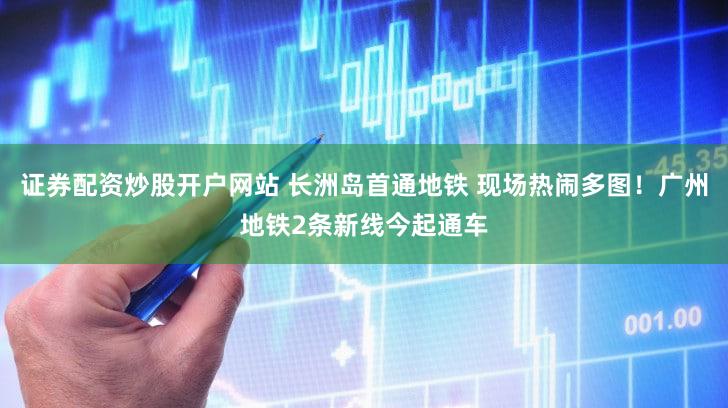 证券配资炒股开户网站 长洲岛首通地铁 现场热闹多图！广州地铁2条新线今起通车