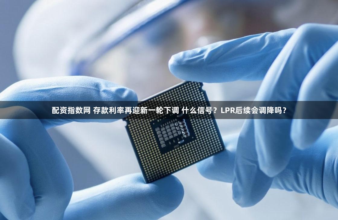 配资指数网 存款利率再迎新一轮下调 什么信号？LPR后续会调降吗？