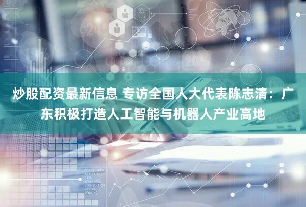 炒股配资最新信息 专访全国人大代表陈志清：广东积极打造人工智能与机器人产业高地