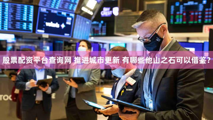 股票配资平台查询网 推进城市更新 有哪些他山之石可以借鉴？