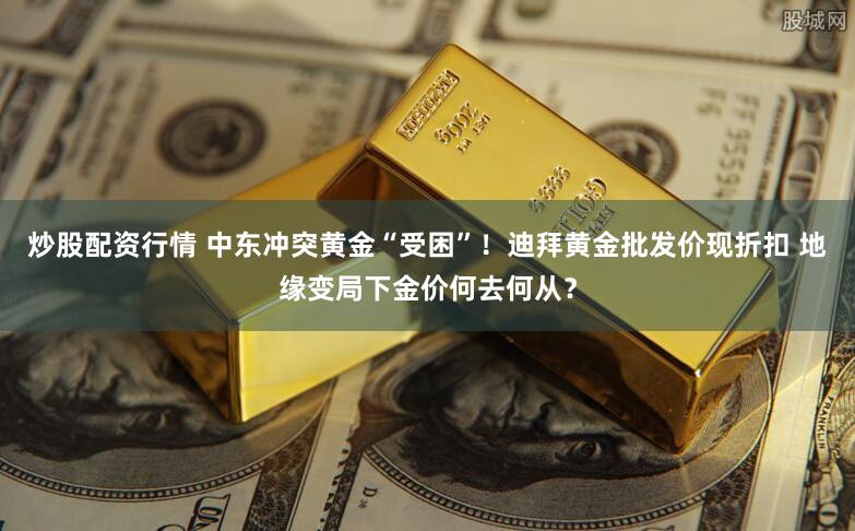 炒股配资行情 中东冲突黄金“受困”！迪拜黄金批发价现折扣 地缘变局下金价何去何从？