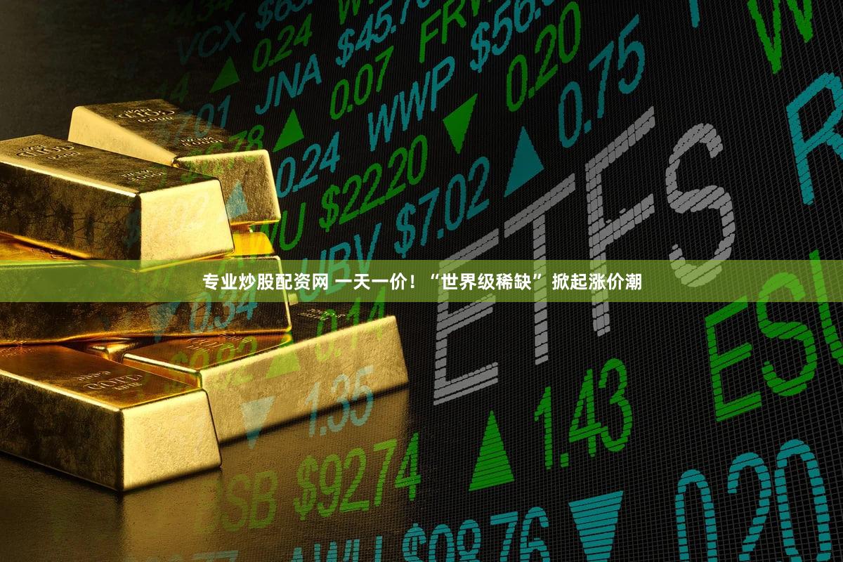 专业炒股配资网 一天一价！“世界级稀缺” 掀起涨价潮