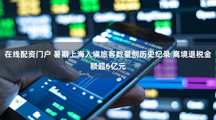 在线配资门户 暑期上海入境旅客数量创历史纪录 离境退税金额超6亿元