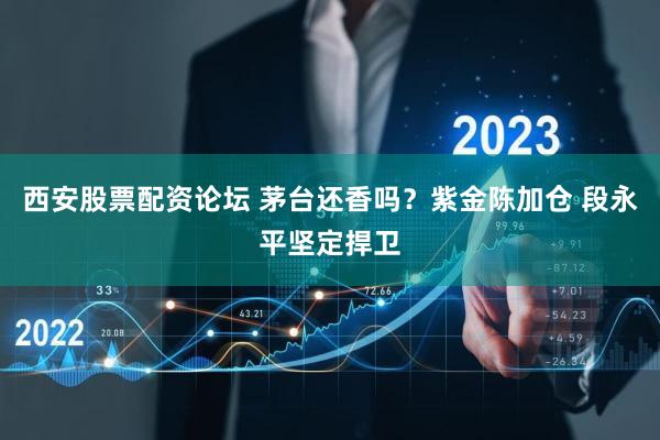 西安股票配资论坛 茅台还香吗？紫金陈加仓 段永平坚定捍卫