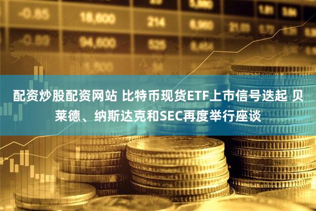 配资炒股配资网站 比特币现货ETF上市信号迭起 贝莱德、纳斯达克和SEC再度举行座谈