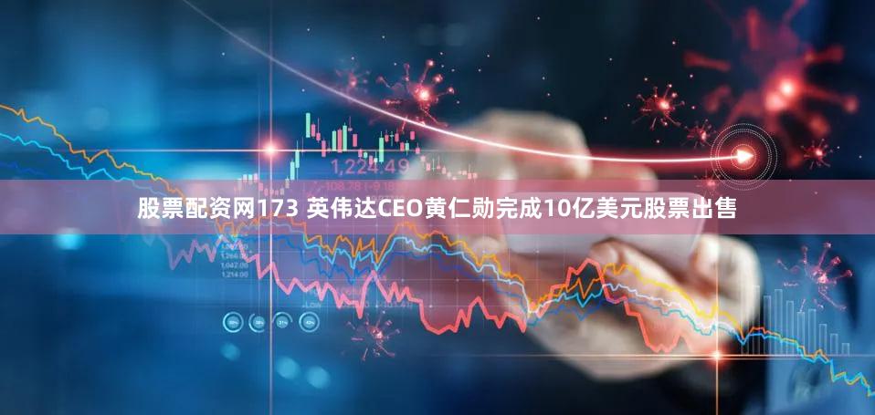 股票配资网173 英伟达CEO黄仁勋完成10亿美元股票出售
