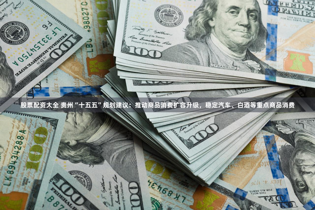 股票配资大全 贵州“十五五”规划建议：推动商品消费扩容升级，稳定汽车、白酒等重点商品消费
