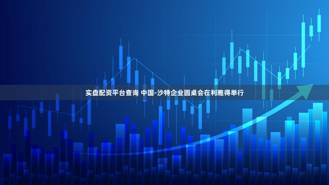 实盘配资平台查询 中国-沙特企业圆桌会在利雅得举行