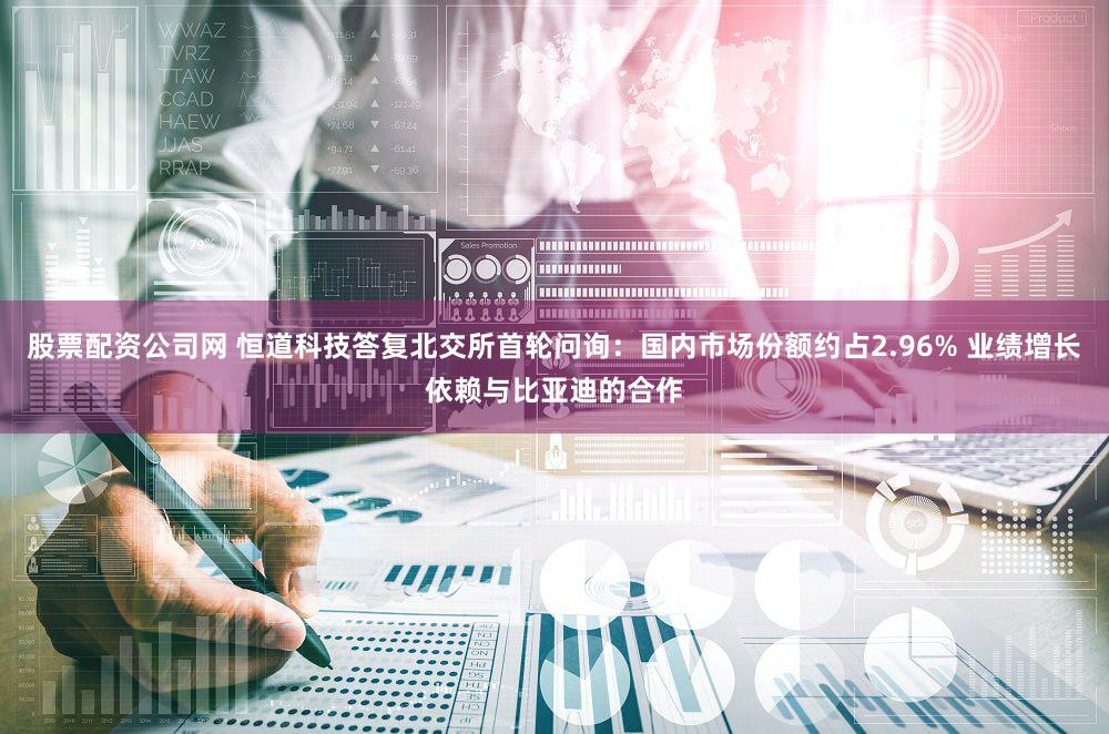 股票配资公司网 恒道科技答复北交所首轮问询：国内市场份额约占2.96% 业绩增长依赖与比亚迪的合作