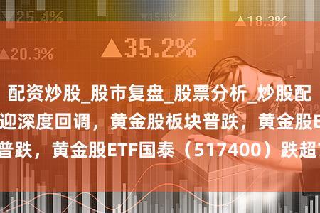 配资炒股_股市复盘_股票分析_炒股配资实战 现货黄金迎深度回调，黄金股板块普跌，黄金股ETF国泰（517400）跌超7%