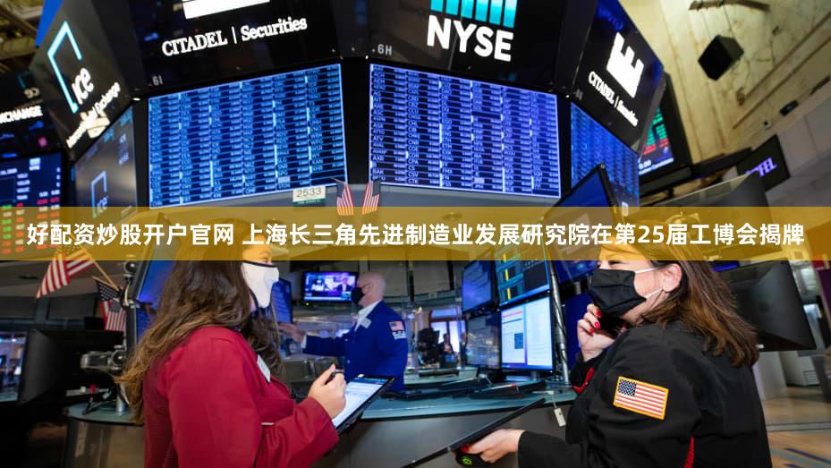 好配资炒股开户官网 上海长三角先进制造业发展研究院在第25届工博会揭牌