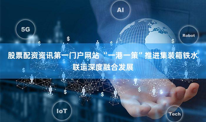 股票配资资讯第一门户网站 “一港一策”推进集装箱铁水联运深度融合发展