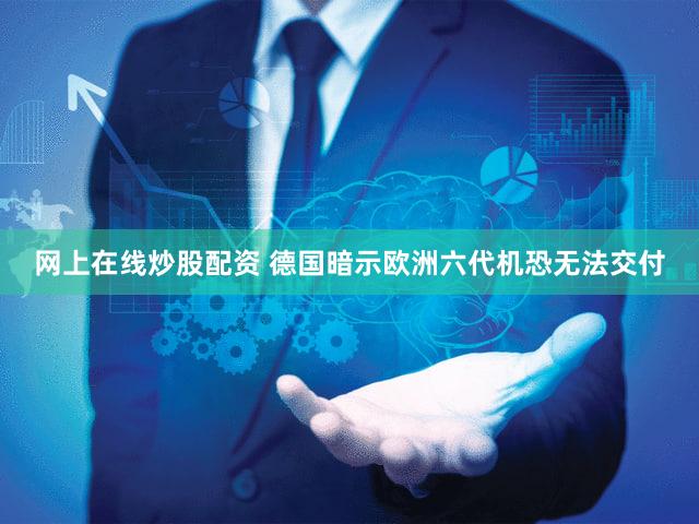 网上在线炒股配资 德国暗示欧洲六代机恐无法交付