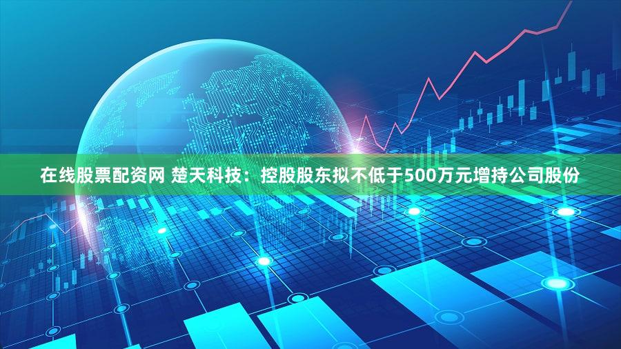 在线股票配资网 楚天科技：控股股东拟不低于500万元增持公司股份