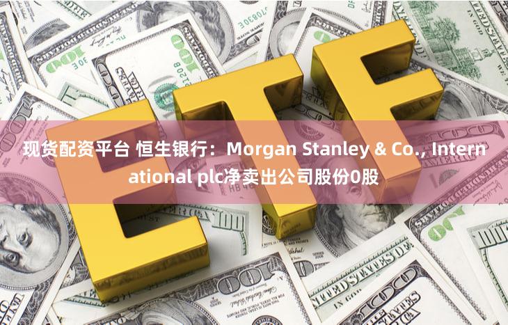 现货配资平台 恒生银行：Morgan Stanley & Co., International plc净卖出公司股份0股