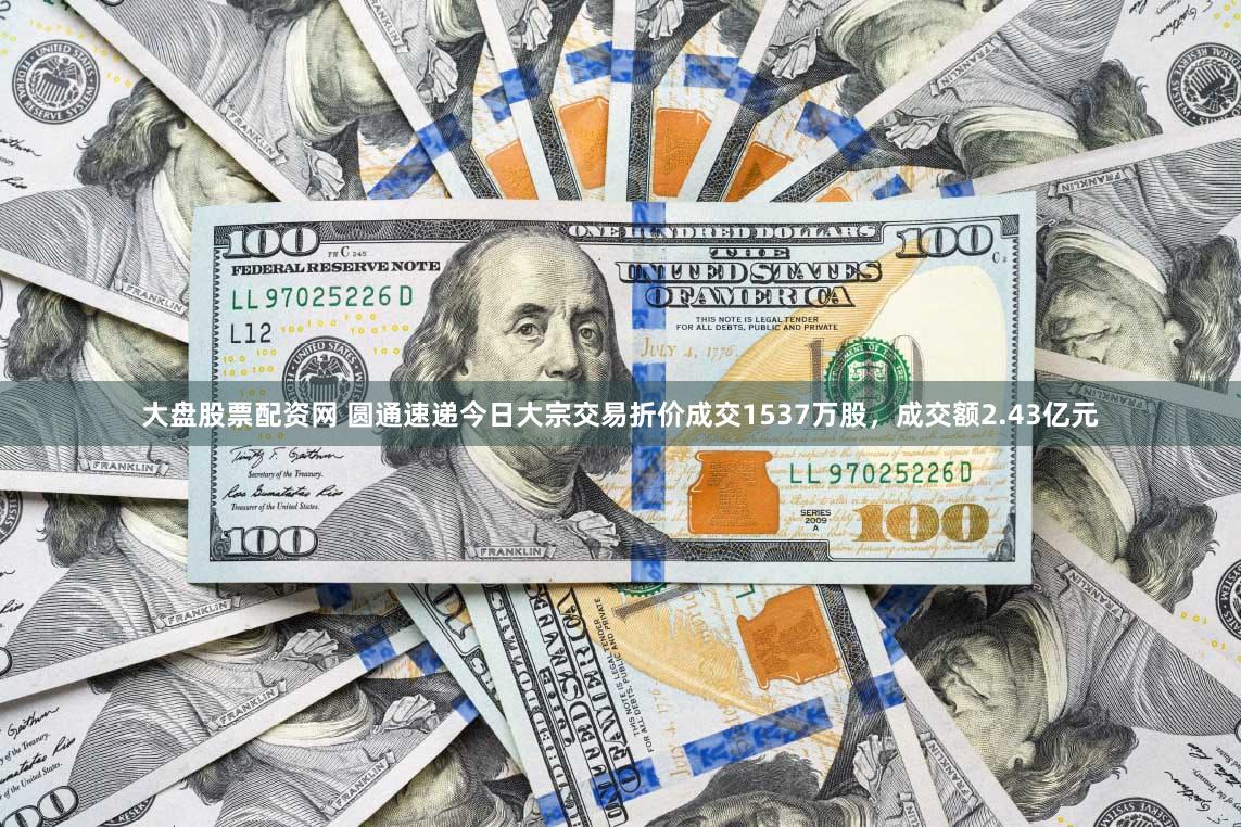 大盘股票配资网 圆通速递今日大宗交易折价成交1537万股，成交额2.43亿元