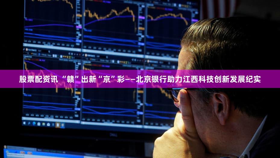 股票配资讯 “赣”出新“京”彩——北京银行助力江西科技创新发展纪实
