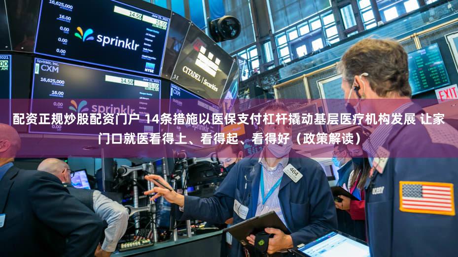 配资正规炒股配资门户 14条措施以医保支付杠杆撬动基层医疗机构发展 让家门口就医看得上、看得起、看得好（政策解读）