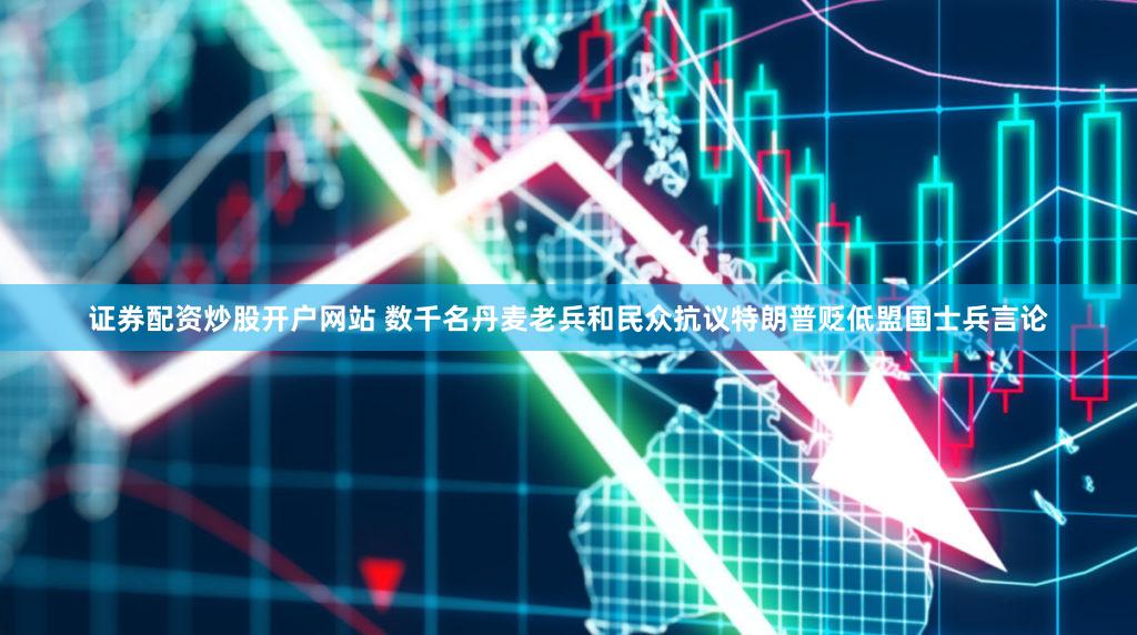 证券配资炒股开户网站 数千名丹麦老兵和民众抗议特朗普贬低盟国士兵言论