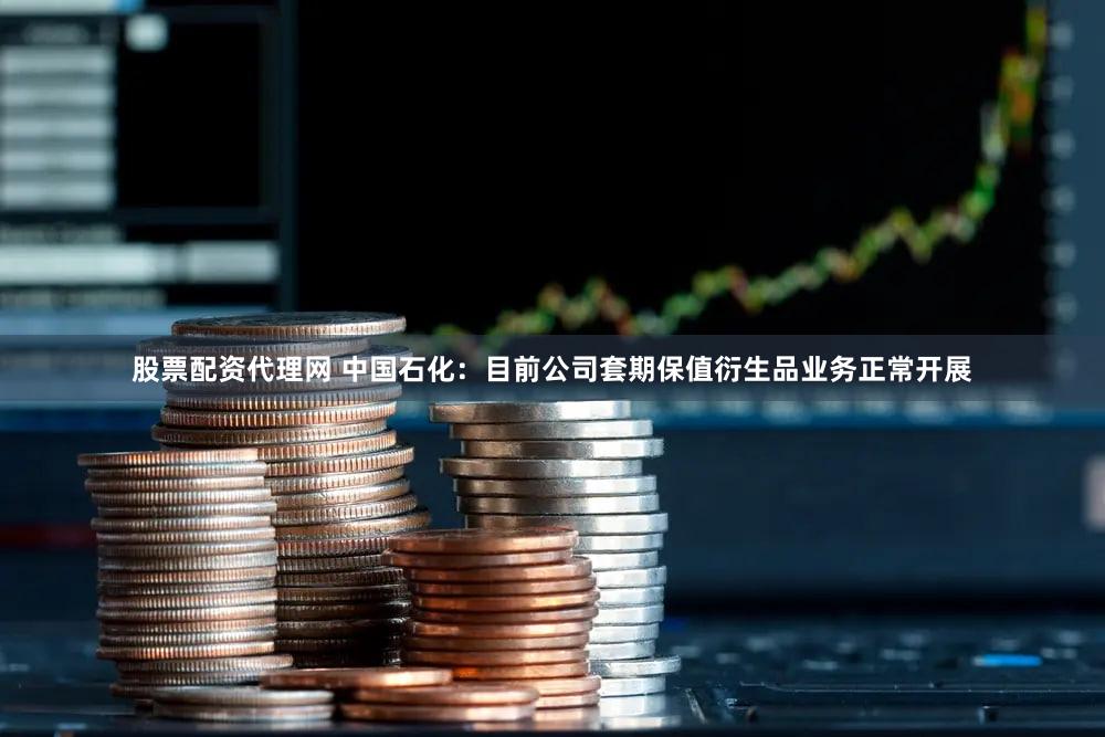 股票配资代理网 中国石化：目前公司套期保值衍生品业务正常开展