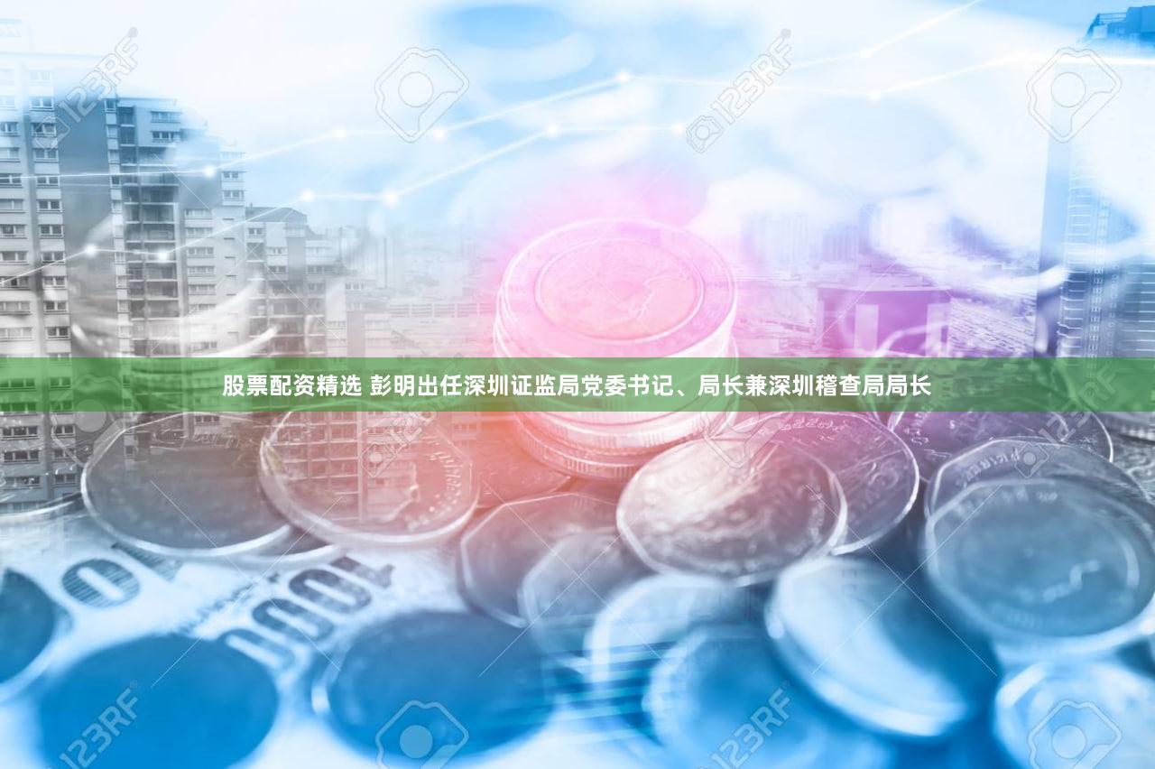 股票配资精选 彭明出任深圳证监局党委书记、局长兼深圳稽查局局长