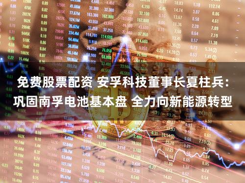 免费股票配资 安孚科技董事长夏柱兵：巩固南孚电池基本盘 全力向新能源转型
