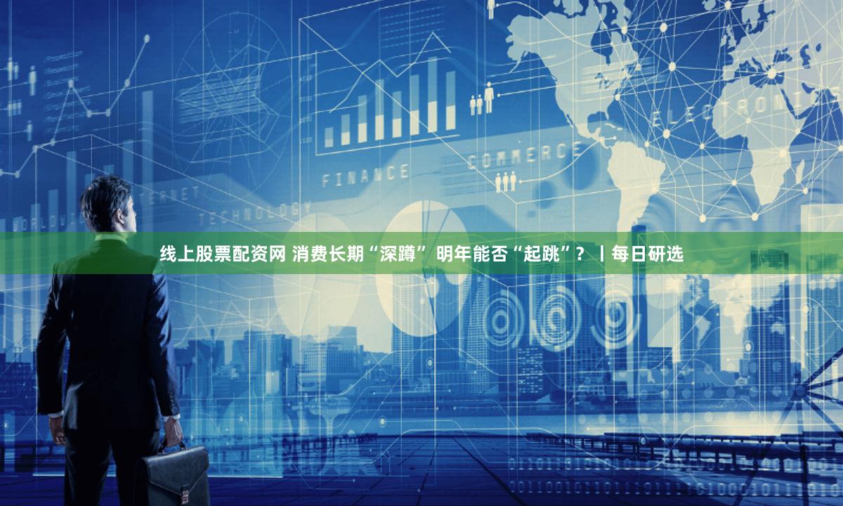 线上股票配资网 消费长期“深蹲” 明年能否“起跳”？丨每日研选