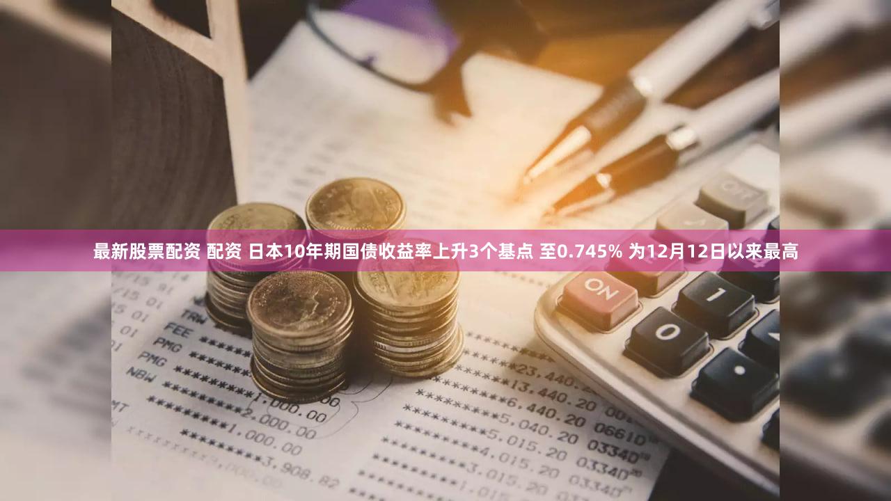 最新股票配资 配资 日本10年期国债收益率上升3个基点 至0.745% 为12月12日以来最高