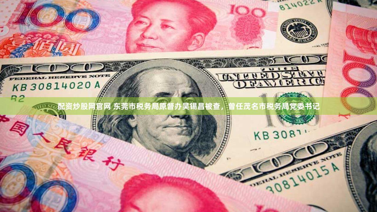 配资炒股网官网 东莞市税务局原督办吴锡昌被查,曾任茂名市税务局党委书记